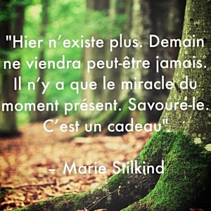 « Hier n’existe plus. Demain n’arrivera peut être jamais. Il n’y a que le miracle de l’instant du moment présent. Savoure-le. C’est un cadeau. »