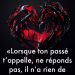 « Lorsque ton passé t’appelle, ne réponds pas, il n’a rien de nouveau à te dire. »