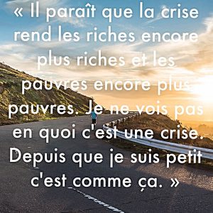 « Il paraît que la crise rend les riches encore plus riches et les pauvres encore plus pauvres. Je ne vois pas en quoi c’est une crise. Depuis que je suis petit c’est comme ça. »
