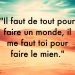 « Il faut de tout pour faire un monde, il me faut toi pour faire le mien. »