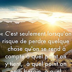 « C’est seulement lorsqu’on risque de perdre quelque chose qu’on se rend à compte à quel point on y tient, à quel point on en a besoin, à quel point on l’aime. »