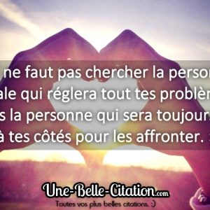 « Il ne faut pas chercher la personne idéale qui réglera tout tes problèmes, mais la personne qui sera toujours là, à tes côtés pour les affronter. »