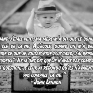 « Quand j’étais petit, ma mère m’a dit que le bonheur était la clé de la vie. A l’école, quand on m’a demandé d’écrire ce que je voulais être plus tard, j’ai répondu « heureux ». Ils m’ont dit que je n’avais pas compris la question, je leur ai répondu qu’ils n’avaient pas compris la vie. » – John Lennon