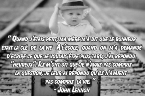 « Quand j’étais petit, ma mère m’a dit que le bonheur était la clé de la vie. A l’école, quand on m’a demandé d’écrire ce que je voulais être plus tard, j’ai répondu « heureux ». Ils m’ont dit que je n’avais pas compris la question, je leur ai répondu qu’ils n’avaient pas compris la vie. » – John Lennon