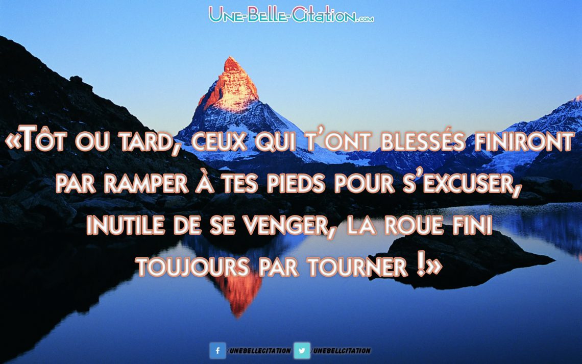 Tôt ou tard ceux qui t’ont blessés finiront par ramper a tes pieds pour s’excuser, inutile de se venger la roue fini toujours par tourner.