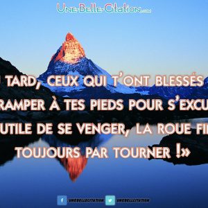 Tôt ou tard ceux qui t’ont blessés finiront par ramper a tes pieds pour s’excuser, inutile de se venger la roue fini toujours par tourner.