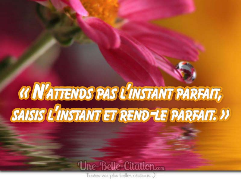 « N’attends pas l’instant parfait, saisis l’instant et rend-le parfait. »