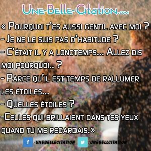 « Pourquoi t’es aussi gentil avec moi ? – Je ne le suis pas d’habitude ? – C’était il y a longtemps… Allez dis moi pourquoi.. ? – Parce qu’il est temps de rallumer les étoiles… – Quelles étoiles ? – Celles qui brillaient dans tes yeux quand tu me regardais.»