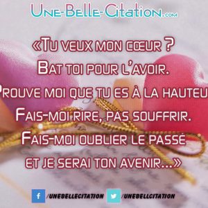 « Tu veux mon cœur ? Bat toi pour l’avoir. Prouve moi que tu es à la hauteur Fais-moi rire, pas souffrir. Fais-moi oublier le passé et je serai ton avenir... »
