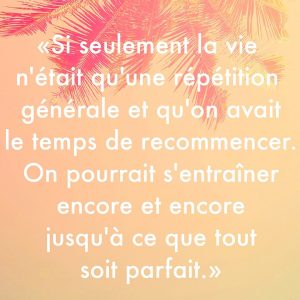 « Si seulement la vie n’était pas qu’une répétition générale et qu’on avait le temps de recommencer encore et encore jusqu’à ce que tout soit parfait. »