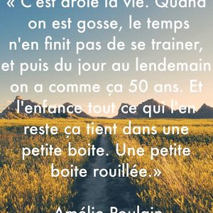 « C’est drôle la vie quand on est gosse le temps n’en finit pas de traîner, et puis du jour au lendemain on a comme ça 50 ans, et l’enfance tout ce qui l’en reste ça tient dans une petite boite. Une petite boite rouillée. » – Amélie Poulain
