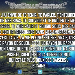 J’ai envie de te tenir, te parler, t’entourer de mes bras, te couvrir et te brûler de mes caresses. Te voir pâlir et rougir sous mes baisers, te sentir frissonner dans mes embrasements, c’est la vie, la vie pleine, entière, vraie, c’est le rayon de soleil, c’est le rayon du paradis ! Ô mon ange, que tu es belle, viens que ma bouche pose et cueille sur la tienne ce mot qui est le plus doux des baisers : Je t’aime ! Victor Hugo