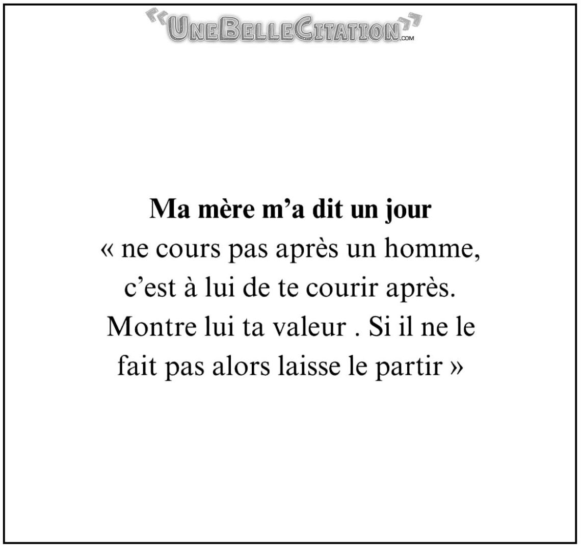 Ma mère m'a dit un jour « ne cours pas après un homme, c'est à lui de te courir après. Montre lui ta valeur. Si il ne le fait pas alors laisse le partir. »