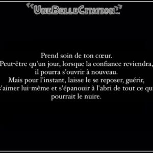 « Prend soin de ton cœur. Peut-être qu'un jour, lorsque la confiance reviendra, il pourra s'ouvrir à nouveau. Mais pour l'instant, laisse le se reposer, guérir, s'aimer lui-même et s'épanouir à l'abri de tout ce qui pourrait le nuire. »